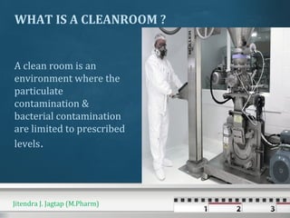 WHAT IS A CLEANROOM ?
A clean room is an
environment where the
particulate
contamination &
bacterial contamination
are limited to prescribed
levels.
Jitendra J. Jagtap (M.Pharm)
 