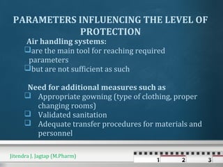 Air handling systems:
are the main tool for reaching required
parameters
but are not sufficient as such
Need for additional measures such as
 Appropriate gowning (type of clothing, proper
changing rooms)
 Validated sanitation
 Adequate transfer procedures for materials and
personnel
PARAMETERS INFLUENCING THE LEVEL OF
PROTECTION
Jitendra J. Jagtap (M.Pharm)
 
