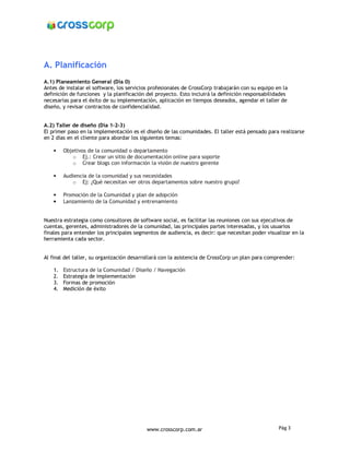 A. Planificación
A.1) Planeamiento General (Día 0)
Antes de instalar el software, los servicios profesionales de CrossCorp trabajarán con su equipo en la
definición de funciones y la planificación del proyecto. Esto incluirá la definición responsabilidades
necesarias para el éxito de su implementación, aplicación en tiempos deseados, agendar el taller de
diseño, y revisar contractos de confidencialidad.


A.2) Taller de diseño (Día 1-2-3)
El primer paso en la implementación es el diseño de las comunidades. El taller está pensado para realizarse
en 2 días en el cliente para abordar los siguientes temas:

    •    Objetivos de la comunidad o departamento
            o Ej.: Crear un sitio de documentación online para soporte
            o Crear blogs con información la visión de nuestro gerente

    •    Audiencia de la comunidad y sus necesidades
            o Ej: ¿Qué necesitan ver otros departamentos sobre nuestro grupo?

    •    Promoción de la Comunidad y plan de adopción
    •    Lanzamiento de la Comunidad y entrenamiento


Nuestra estrategia como consultores de software social, es facilitar las reuniones con sus ejecutivos de
cuentas, gerentes, administradores de la comunidad, las principales partes interesadas, y los usuarios
finales para entender los principales segmentos de audiencia, es decir: que necesitan poder visualizar en la
herramienta cada sector.


Al final del taller, su organización desarrollará con la asistencia de CrossCorp un plan para comprender:

    1.   Estructura de la Comunidad / Diseño / Navegación
    2.   Estrategia de implementación
    3.   Formas de promoción
    4.   Medición de éxito




                                           www.crosscorp.com.ar                                   Pág 3
 