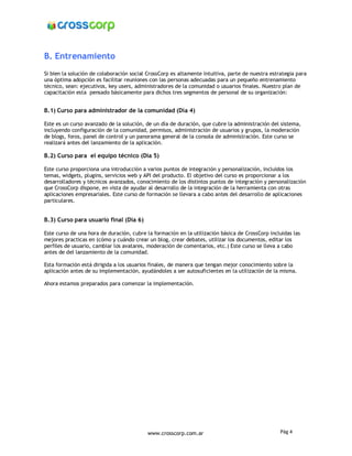 B. Entrenamiento
Si bien la solución de colaboración social CrossCorp es altamente intuitiva, parte de nuestra estrategia para
una óptima adopción es facilitar reuniones con las personas adecuadas para un pequeño entrenamiento
técnico, sean: ejecutivos, key users, administradores de la comunidad o usuarios finales. Nuestro plan de
capacitación esta pensado básicamente para dichos tres segmentos de personal de su organización:


B.1) Curso para administrador de la comunidad (Día 4)

Este es un curso avanzado de la solución, de un día de duración, que cubre la administración del sistema,
incluyendo configuración de la comunidad, permisos, administración de usuarios y grupos, la moderación
de blogs, foros, panel de control y un panorama general de la consola de administración. Este curso se
realizará antes del lanzamiento de la aplicación.

B.2) Curso para el equipo técnico (Día 5)

Este curso proporciona una introducción a varios puntos de integración y personalización, incluidos los
temas, widgets, plugins, servicios web y API del producto. El objetivo del curso es proporcionar a los
desarrolladores y técnicos avanzados, conocimiento de los distintos puntos de integración y personalización
que CrossCorp dispone, en vista de ayudar al desarrollo de la integración de la herramienta con otras
aplicaciones empresariales. Este curso de formación se llevara a cabo antes del desarrollo de aplicaciones
particulares.


B.3) Curso para usuario final (Día 6)

Este curso de una hora de duración, cubre la formación en la utilización básica de CrossCorp incluidas las
mejores practicas en (cómo y cuándo crear un blog, crear debates, utilizar los documentos, editar los
perfiles de usuario, cambiar los avatares, moderación de comentarios, etc.) Este curso se lleva a cabo
antes de del lanzamiento de la comunidad.

Esta formación está dirigida a los usuarios finales, de manera que tengan mejor conocimiento sobre la
aplicación antes de su implementación, ayudándoles a ser autosuficientes en la utilización de la misma.

Ahora estamos preparados para comenzar la implementación.




                                           www.crosscorp.com.ar                                   Pág 4
 
