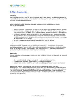 D. Plan de adopción
(Día 10-12)
La vitalidad y el éxito en la adopción de una comunidad dentro de su empresa, se determinarán por el uso
y las contribuciones de los usuarios finales. Si estos no lo utilizan, por la razón que sea, el software por útil
que fuese, no cumplirá sus expectativas.


Existen múltiples formas de abordar el despliegue de una plataforma de colaboración interna.
Estos son algunos Ejemplos:


    1. Amplia y superficial – Implementar el CrossCorp con un amplio apoyo general de distintos sectores y
       funciones de la empresa (por ejemplo, la implementación de perfiles de todos los empleados,
       inducción online para empleados nuevos, organigrama vivo, documentación pública de cada sector)
    2. Focalizada y profunda - Aplicación de CrossCorp para soportar un sector o proceso determinado
       (Ej: para el sector de IT o soporte interno) Este tipo de implementación podrá incluir integración
       con aplicaciones, como por ejemplo un sistema de sistema de relevamiento de casos, en un equipo
       de venta, integración con el CRM)
    3. Big Bang – Implementación de todas funcionalidades para todos los sectores.

    4.
CrossCorp recomienda un híbrido entre las metodologías número 1 y 2. Implementar una comunidad
focalizada para una parte concreta de la organización, y aún así poder contar con un vehículo tecnológico
para el uso de toda la empresa, aunque sea a un nivel más superficial. (Ej: Blog del CEO, Pregúntele al
equipo gerencial, Grandes ideas para la empresa, nuevo personal)

Grupo Piloto
El primer grupo que seleccione para la implantación debe contar por lo menos con algunas de las siguientes
características:

    •    Un área de dolor donde la implementación de una comunidad pudiera aliviar.
    •    La necesidad de un espacio donde preguntar y contestar rápidamente
    •    Sea abierta al cambio y la próxima generación tecnológica para mejorar la eficiencia de trabajo

La elección de un grupo piloto que tenga un éxito inicial es fundamental para el resto de la
implementación. Esta establece el tono adecuado para el resto de la implementación y también el boca a
boca dentro de la empresa. La metodología que empleamos está pensada para permitir a nuestros clientes
a ser autosuficientes en el despliegue subsiguiente de las nuevas comunidades. Todas las fases y los
criterios detallados en el presente documento se volverán a repetirse y aplicarse para garantizar el éxito
de cada fase de su aplicación.




                                            www.crosscorp.com.ar                                      Pág 6
 