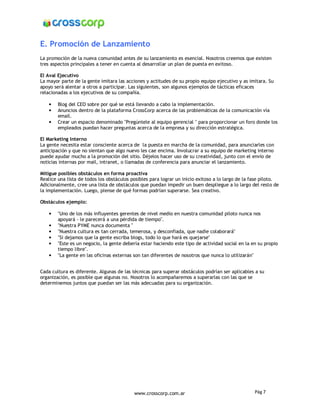 E. Promoción de Lanzamiento
La promoción de la nueva comunidad antes de su lanzamiento es esencial. Nosotros creemos que existen
tres aspectos principales a tener en cuenta al desarrollar un plan de puesta en exitoso.

El Aval Ejecutivo
La mayor parte de la gente imitara las acciones y actitudes de su propio equipo ejecutivo y as imitara. Su
apoyo será alentar a otros a participar. Las siguientes, son algunos ejemplos de tácticas eficaces
relacionadas a los ejecutivos de su compañía.

    •   Blog del CEO sobre por qué se está llevando a cabo la implementación.
    •   Anuncios dentro de la plataforma CrossCorp acerca de las problemáticas de la comunicación vía
        email.
    •   Crear un espacio denominado "Pregúntele al equipo gerencial " para proporcionar un foro donde los
        empleados puedan hacer preguntas acerca de la empresa y su dirección estratégica.

El Marketing Interno
La gente necesita estar consciente acerca de la puesta en marcha de la comunidad, para anunciarles con
anticipación y que no sientan que algo nuevo les cae encima. Involucrar a su equipo de marketing interno
puede ayudar mucho a la promoción del sitio. Déjelos hacer uso de su creatividad, junto con el envío de
noticias internas por mail, intranet, o llamadas de conferencia para anunciar el lanzamiento.

Mitigue posibles obstáculos en forma proactiva
Realice una lista de todos los obstáculos posibles para lograr un inicio exitoso a lo largo de la fase piloto.
Adicionalmente, cree una lista de obstáculos que puedan impedir un buen despliegue a lo largo del resto de
la implementación. Luego, piense de qué formas podrían superarse. Sea creativo.

Obstáculos ejemplo:

    •   "Uno de los más influyentes gerentes de nivel medio en nuestra comunidad piloto nunca nos
        apoyará - le parecerá a una pérdida de tiempo".
    •   "Nuestra PYME nunca documenta "
    •   "Nuestra cultura es tan cerrada, temerosa, y desconfiada, que nadie colaborará"
    •   "Si dejamos que la gente escriba blogs, todo lo que hará es quejarse"
    •   "Este es un negocio, la gente debería estar haciendo este tipo de actividad social en la en su propio
        tiempo libre".
    •   "La gente en las oficinas externas son tan diferentes de nosotros que nunca lo utilizarán"


Cada cultura es diferente. Algunas de las técnicas para superar obstáculos podrían ser aplicables a su
organización, es posible que algunas no. Nosotros lo acompañaremos a superarlas con las que se
determinemos juntos que puedan ser las más adecuadas para su organización.




                                           www.crosscorp.com.ar                                   Pág 7
 