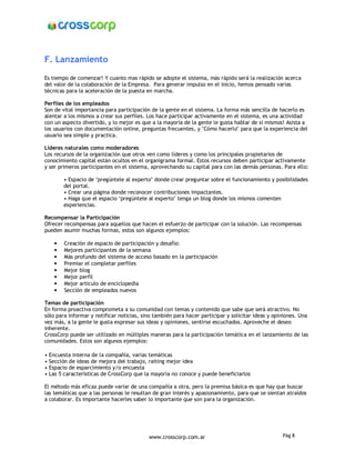 F. Lanzamiento

Es tiempo de comenzar! Y cuanto mas rápido se adopte el sistema, más rápido será la realización acerca
del valor de la colaboración de la Empresa. Para generar impulso en el inicio, hemos pensado varias
técnicas para la aceleración de la puesta en marcha.

Perfiles de los empleados
Son de vital importancia para participación de la gente en el sistema. La forma más sencilla de hacerlo es
alentar a los mismos a crear sus perfiles. Los hace participar activamente en el sistema, es una actividad
con un aspecto divertido, y lo mejor es que a la mayoría de la gente le gusta hablar de sí mismos! Asista a
los usuarios con documentación online, preguntas frecuentes, y "Cómo hacerlo" para que la experiencia del
usuario sea simple y practica.

Líderes naturales como moderadores
Los recursos de la organización que otros ven como líderes y como los principales propietarios de
conocimiento capital están ocultos en el organigrama formal. Estos recursos deben participar activamente
y ser primeros participantes en el sistema, aprovechando su capital para con las demás personas. Para ello:

        • Espacio de ‘pregúntele al experto’ donde crear preguntar sobre el funcionamiento y posibilidades
        del portal.
        • Crear una página donde reconocer contribuciones impactantes.
        • Haga que el espacio ‘pregúntele al experto’ tenga un blog donde los mismos comenten
        experiencias.

Recompensar la Participación
Ofrecer recompensas para aquellos que hacen el esfuerzo de participar con la solución. Las recompensas
pueden asumir muchas formas, estos son algunos ejemplos:

    •   Creación de espacio de participación y desafío:
    •   Mejores participantes de la semana
    •   Más profundo del sistema de acceso basado en la participación
    •   Premiar el completar perfiles
    •   Mejor blog
    •   Mejor perfil
    •   Mejor articulo de enciclopedia
    •   Sección de empleados nuevos

Temas de participación
En forma proactiva comprometa a su comunidad con temas y contenido que sabe que será atractivo. No
sólo para informar y notificar noticias, sino también para hacer participar y solicitar ideas y opiniones. Una
vez más, a la gente le gusta expresar sus ideas y opiniones, sentirse escuchados. Aproveche el deseo
inherente.
CrossCorp puede ser utilizado en múltiples maneras para la participación temática en el lanzamiento de las
comunidades. Estos son algunos ejemplos:

• Encuesta interna de la compañía, varias temáticas
• Sección de ideas de mejora del trabajo, raiting mejor idea
• Espacio de esparcimiento y/o encuesta
• Las 5 características de CrossCorp que la mayoría no conoce y puede beneficiarlos

El método más eficaz puede variar de una compañía a otra, pero la premisa básica es que hay que buscar
las temáticas que a las personas le resultan de gran interés y apasionamiento, para que se sientan atraídos
a colaborar. Es importante hacerles saber lo importante que son para la organización.




                                           www.crosscorp.com.ar                                    Pág 8
 