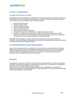 G. Post Lanzamiento
Las mediciones de Éxito de la Comunidad

Aproximadamente 30 días después de su lanzamiento, se tendrán que evaluar los niveles de actividad de la
comunidad en relación a los indicadores identificados en el Taller de diseño. Estos indicadores suelen ser
tanto cualitativos como cuantitativos. Estos son algunos ejemplos:

    •   Número de perfiles nuevos
    •   Número de blogs creados
    •   Número de debates creados
    •   Número de documentos vistos
    •   Número de Inicios de sesión
    •   Número preguntas hechas y respuestas
    •   Cantidad de creación y visualización de los cuestionarios por Departamento
    •   Encueste a los usuarios que no participaron y haga una encuesta: ¿por qué no están usando?
    •   Realice una evaluación previa anticipando los resultados esperados, de esta forma, usted tendrá
        una medición con la cual comparar expectativas vs logros realizados.

Basándose en estos resultados, se podrán realizar correcciones sobre el curso de evolución de la
comunidad. CrossCorp trabajará con usted para refinar las técnicas utilizadas para la promoción y adopción
necesarias para alcanzar los resultados deseados.


H. Acompañamiento post lanzamiento
Llegar a la fecha de lanzamiento de su comunidad no es el final del recorrido. La comunidad debe ser alimentada y
ayudada a crecer durante los primeros 12 meses para luego, hacerlo durante intervalos cada vez menos frecuentes.
CrossCorp puede ayudarlo durante todo este proceso si Ud. lo requiere. En forma adicional, nuestro personal de
expertos en software social puede asesorarlo durante un número limitado de horas cada mes para revisar la
comunidad, para así ver estadísticas y formular recomendaciones.




Sumario
El lanzamiento con éxito de una iniciativa social dentro de su empresa demanda un tiempo y compromiso.
Se requiere conocimiento del negocio, un esfuerzo por parte del cliente, y la experiencia y tecnología de
CrossCorp a su lado. Ambos son esenciales para el éxito.
Este documento es parte del enfoque que hemos diseñado para su implementación, pensado para
garantizar el cumplimiento de objetivos basados en nuestra experiencia en la construcción de comunidades
sociales empresariales en nuestros clientes




                                              www.crosscorp.com.ar                                       Pág 9
 