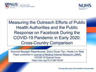 Turning Discovery into Healthier Communities 1
Turning Discovery into Healthier Communities
Measuring the Outreach Efforts of Public
Health Authorities and the Public
Response on Facebook During the
COVID-19 Pandemic in Early 2020:
Cross-Country Comparison
Aravind Sesagiri Raamkumar, Soon Guan Tan, Hwee Lin Wee
Paper published in Journal of Medical Internet Research (JMIR),
COVID-19 Special Issue
https://doi.org/10.2196/19334
 