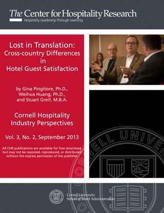 Lost in Translation:

Cross-country Differences
in
Hotel Guest Satisfaction
by Gina Pingitore, Ph.D.,
Weihua Huang, Ph.D.,
and Stuart Greif, M.B.A.

Cornell Hospitality
Industry Perspectives
Vol. 3, No. 2, September 2013
All CHR publications are available for free download,
but may not be reposted, reproduced, or distributed
without the express permission of the publisher

 