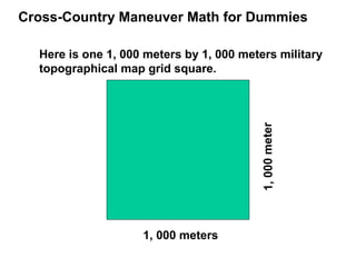 Cross-Country Maneuver Math for Dummies

  Here is one 1, 000 meters by 1, 000 meters military
  topographical map grid square.




                                         1, 000 meter
                    1, 000 meters
 