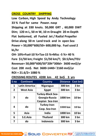 CROSS COUNTRY SHIPPING
Low Carbon, High Speed by Andy Technology
33 % Fuel for same Power. nasp
Shipping at 330 knots. 50,000 GRT , 60,000 DWT
Dim; 120 m L, 50 m W, 10 m Draught 20 m Depth
Flat bottomed, all Fueled Jet / Radial Propeller
Drive along 50 m Land track and in open Sea
Power = 50,000*600/50= 600,000 hp. Fuel used 2
kL/hr
OH- 10%+Fuel-10 %+Tax-15 %+Misc -5 %= 40 %
Fare $1/50 km; Freight $1/50 km/T; $0.5/km/TEU
Revenue= 50,000*600/50*20h*300d= 3600 mn$/yr
Cost 200 mn$. Net 3600-1440=`2160 mn$/yr
ROI = 21.6/2= 1080 %
CROSSING ROUTES 4200 km 42 bn$ 3 yrs
S no Continent           Country        Distance Cost bn$
  1 Latin America      Nigaragua        300 km     3 bn
  2   West Asia           Egypt         300 km     3 bn
                    Turkey-Black Sea-
 3       do          Georgia-Russia     1000 km   10 bn
                    Caspian Sea-Iran
                      Turkey-Iran-
 4       do                             1000 km   10 bn
                     Casp. Sea-Iran
 5       Asia             India         1000 km   10 bn
 6     S.E.Asia          Thailand        300 km    3 bn
 7        do            Indonesia        300 km    3 bn
 