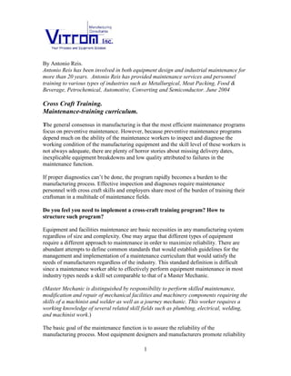 By Antonio Reis.
Antonio Reis has been involved in both equipment design and industrial maintenance for
more than 20 years. Antonio Reis has provided maintenance services and personnel
training to various types of industries such as Metallurgical, Meat Packing, Food &
Beverage, Petrochemical, Automotive, Converting and Semiconductor. June 2004
Cross Craft Training.
Maintenance-training curriculum.
The consensus in manufacturing is that the most efficient maintenance programs focus on
preventive maintenance. However, there are plenty of horror stories about missing
delivery dates, inexplicable equipment breakdowns and low quality attributed to failures
in the maintenance function. Most likely, because preventive maintenance programs
depend much on the ability of the maintenance workers to inspect and diagnose the
working condition of the manufacturing equipment, and the skill level of the maintenance
workers is not always adequate.
If proper diagnostics can’t be done, the program rapidly becomes a burden to the
manufacturing process. Effective inspection and diagnoses require maintenance
personnel with cross craft skills and employers share most of the burden of training their
craftsman in a multitude of maintenance fields.
Do you feel you need to implement a cross-craft training program? How to
structure such program?
Equipment and facilities maintenance are essential necessities in any manufacturing
system regardless of size and complexity. One may argue that different types of
equipment require a different approach to maintenance in order to maximize reliability.
There are abundant attempts to define common standards that would establish guidelines
for the management and implementation of a maintenance curriculum that would satisfy
the needs of manufacturers regardless of the industry. This standard definition is difficult
since a maintenance worker able to effectively perform equipment maintenance in most
industry types needs a skill set comparable to that of a Master Mechanic.
(Master Mechanic is distinguished by responsibility to perform skilled maintenance,
modification, and repair of mechanical facilities and machinery components requiring
the skills of a machinist and welder as well as a journey mechanic. This individual
requires a working knowledge of several related skill fields such as plumbing, electrical,
welding, and machinist work.)
The fundamental goal of the maintenance function is to assure the reliability of the
manufacturing process. Most equipment designers and manufacturers promote reliability
1
 