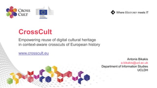 CrossCult
Empowering reuse of digital cultural heritage
in context-aware crosscuts of European history
www.crosscult.eu
Antonis Bikakis
a.bikakis@ucl.ac.uk
Department of Information Studies
UCLDH
 