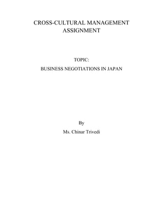CROSS-CULTURAL MANAGEMENT ASSIGNMENT<br />TOPIC:<br />BUSINESS NEGOTIATIONS IN JAPAN<br />By<br />Ms. Chinar Trivedi<br />INTRODUCTION<br />Culture in the business world is not the same as general culture. Even native speakers of the language learn business manners and practices, and cooperative culture when they actually engage in a real life setting. It is not sufficient in business for foreigners to understand only the general culture of the target language, since culture and language cannot be separated, yet language study by itself is inadequate. Language is constructed with a strong influence exerted by the culture. Indeed, when studying language, it is incumbent upon us to study the culture of the target language. Even though culture cannot explain everything, and the business world shares a common ground regardless of culture, fundamental features of the Japanese cultural values result in a different negotiation discourse from that of English. The purpose of this assignment is to study how culture and language differences influence business negotiations between Americans and Japanese, and to demonstrate how business foreign language courses can better accomplish teaching these differences.<br />AMERICAN CULTURE VS. JAPANESE CULTURE<br />Cultural value differences between Americans and Japanese<br />VARIABLESAMERICANSJAPANESENatureControl over natureHarmony with natureTimePresent and short-time future orientationPast and long-time future orientationActionDoing for the sake of success Doing and being part of an organizationCommunicationLow contextHigh contextSpacePrivate spacePublic spacePowerEquality emphasisHierarchy emphasisIndividualismHigh individualismLow individualismCompetitivenessCompetitiveCooperativeStructureLow structureHigh structureFormalityInformalFormal<br />The Japanese put their highest social priority on harmony because <br />1) Japan’s geographical characteristics—a country surrounded by an ocean—emphasizes its isolation; <br />2) Japan has the densest population per square foot of any country in the world, which creates an unavoidable close proximity of persons to each other; and<br /> 3) Japan is a homogeneous society. Fulfilling one’s position in a harmonious way, or in other words, not destroying the harmony of the society by taking an inappropriate position in relation to others, is important for Japanese people.<br />The Japanese try to avoid conflict between parties in order to keep harmony. Also, Japanese society is described as a strong vertical society. Sempai-Kohai [senior-junior] relationships determine the role of a person in most situations, and this hierarchical system controls Japanese social life and individual activity.<br />Equality, a horizontal relationship, is strongly valued in the United States but it is less important in Japan. Americans emphasize equality of power, therefore there is less adherence to hierarchy, and rank levels may be bypassed to get the work done more effectively or efficiently. On the other hand, the Japanese see power in the context of hierarchy. When the Japanese conduct a business negotiation, the first thing that they do is to find out their position. They want to know who has the higher social status and where they themselves need to fit in among the people involved in the negotiation. The relative power relationship is first determined by the size of the companies. If the companies have a similar status, they move on to see who has the higher title, and they want to know who is older. There are clear lines drawn among social levels in Japanese culture. The Japanese do not feel comfortable until they find out where they stand in terms of relative power, therefore they have a hard time accepting the concept of equal power between the parties in the business scene. The concept of time also varies from culture to culture. For instance, Americans think in a time frame that emphasizes the present and the short-term future, while the Japanese think in a long-term range. These conceptual differences cause different perspectives between CEOs in the United States and in Japan. American CEOs try to improve and maximize their companies’ profits in their limited time frame of contract terms with a company rather than considering long-term cooperation as success. On the other hand, Japanese CEOs see companies as eternal structures, and consider themselves as history-makers for companies. They even imagine how companies will be in a hundred years. This does not mean that the Japanese do not care about making immediate or short-term time profits. However, they see current profits as a long-term benefit rather than in a one-time-only benefit. Fundamental social structures make the Japanese language another- controlled and other-controlling language. Japanese is often cited as an “indirect language,” unlike English, which is a self-controlled language. Indirectness is not only important, but in fact critical for Japanese people in order to maintain harmony and/or save face. Even though the Japanese have strong opinions, views, and issues on a topic, they usually avoid stating them directly, preferring to use roundabout phrases and softened statements. By leaving room for the other side to disagree with issues and to take those disagreements into account in making their own statements, the Japanese avoid offense.<br />Americans think that the Japanese spend more than enough time exchanging information, as mentioned before. For Americans, standards of cooperation and assertiveness are not the same as for the Japanese. In other words, the Japanese do not think that an American’s maximum cooperative effort is sufficient when compared to their own acceptable level of cooperation. The term collaboration may also be interpreted and handled in different ways between the two cultures even though both American and Japanese negotiators like to use a collaborative style. It is also true that the Japanese interpret American assertiveness as aggressiveness, since an American’s standard of assertiveness is stronger than what the Japanese consider reasonable.<br />JAPANESE NEGOTIATION STYLE<br />The Japanese decision-making process is more group oriented; each member of the group prefers a more passive mode of decision making. The members of group-oriented decision-making try to avoid on-the-spot decisions while Americans try to get to the point as quickly as possible.<br />There are four stages to a negotiation process in general: <br />1) Non-task sounding;<br />2) Task-related exchange of information; <br />3) Persuasion; and <br />4) Concessions and agreement. <br />The Japanese spend much time on stages one and two while Americans do not spend much time on these stages. Since so many people live in such a limited space in Japan, knowing the negotiators on the other side is important. Unlike Americans, the Japanese try to get as much information regarding the other negotiators before they actually conduct the negotiation. While Americans recognize that a deal is a deal and consider it a firm commitment, the Japanese see a deal more as an intention within the context of a long-term relationship, where the relationship takes precedence over the terms of the deal.<br />From an American’s perspective, the Japanese make negotiations more ambiguous due to the fact that they do not want to jeopardize a relationship over just one deal. It is not always necessary for the Japanese to reach an agreement at the end of a discussion. If they cannot reach an agreement, they may change the subject, or ignore the matter. They do not want their inter-personal relationship to be interrupted by an issue. Establishing one’s position within a group is more important as well as the relationship with the other side of negotiators. <br />The American negotiation process and strategies reflect this. However, these principles are not the first priorities of the Japanese. Americans also think that the Japanese do not clarify details at the negotiation table, and that they leave an opportunity for behind-the-scenes negotiation. This Japanese negotiation process is often perceived as dishonest negotiating by Americans, who put all the information on the table and expect negotiations to be straightforward. In addition, the Japanese put more weight on their trust of the other party rather than on the information on the table. This misapprehension can be explained by priority differences on making an agreement between the two cultures. While Americans negotiate issues point by point and reach an overall agreement, the Japanese make an overall agreement first, then get into details. When complications occur during a negotiation process, reactions of Americans and Japanese show a sharp contrast. Their reaction differences as follows:<br />Japanese<br />1. Are less concerned with the pressure of deadlines;<br />2. Retreat into vague statements or silence;<br />3. Require frequent referrals to superiors or the head office;<br />4. Appear to slow down as complications develop;<br />5. Quickly feel threatened or victimized by aggressive tactics or<br />a stressful situation.<br />Western<br />1. Are more conscious of time and feel the pressure of deadlines;<br />2. Become aggressive and/or express frustration sooner;<br />3. Often have more authority for on-the-spot decisions;<br />4. Fail to understand, or else misinterpret, Japanese non-verbal behavior;<br />5. Experience a breakdown in the team organization, with members competing to out-argue the Japanese and control their team.<br />If either side does not understand their counterparts’ reactions when complications emerge, no positive result will be produced. Having a basic knowledge of business counterparts’ culture and their business practices is essential for cross-cultural negotiations. Since any business transaction is done using language as a communication tool, we need to consider how language affects the negotiation process.<br />CONCLUSION<br />Comprehending a target culture is a never-ending study. Despite that, the instructors of business language courses as well as students in that program must be familiar with business practice differences across cultures in order to make their foreign language skills useful in a real life setting. This article has discussed basic differences of negotiation styles between Americans and the Japanese. Each case of negotiation varies from situation to situation, but knowing the general rules can<br />help Americans understand the Japanese way of acting and thinking. Language teachers can help students by teaching them the appropriate styles and forms of the language that lead to better business communication. Language in a business situation also involves special attention to codes as part of reading signals. Understanding cultural connotations is a crucial aspect of conversation. Misunderstanding one word could cause a big loss in business. It is not an easy task for Americans to read and understand the ambiguous expressions that are commonly used in Japanese. However, being aware of these signals can improve communications with their Japanese business counterparts. Since the purpose of taking foreign language courses has been expanded, classroom instruction and teacher training needs to be adjusted to meet the new demand. Many students who study foreign languages seek more practical uses of the language rather than merely academic purposes.<br />
