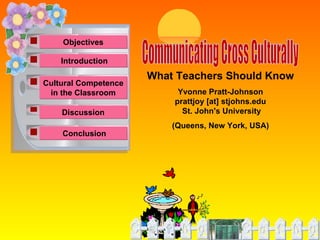 Communicating Cross Culturally What Teachers Should Know Yvonne Pratt-Johnson prattjoy [at] stjohns.edu St. John's University  (Queens, New York, USA)   Objectives Cultural Competence in the Classroom Discussion Conclusion   Introduction   