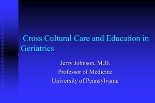 Cross Cultural Care and Education in
Geriatrics
Jerry Johnson, M.D.
Professor of Medicine
University of Pennsylvania
 