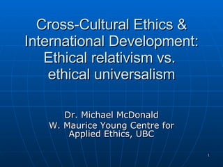 Cross-Cultural Ethics & International Development: Ethical relativism vs.  ethical universalism Dr. Michael McDonald W. Maurice Young Centre for Applied Ethics, UBC 