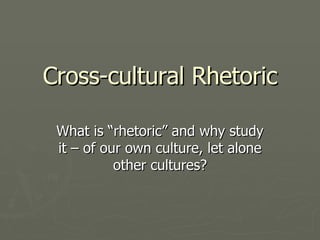 Cross-cultural Rhetoric What is “rhetoric” and why study it – of our own culture, let alone other cultures? 
