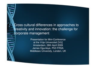 Cross cultural differences in approaches to
creativity and innovation: the challenge for
corporate management
          Presentation for Mini-Conference
             at the Vrije Universiteit [VU]
             Amsterdam, 28th April 2009
            James Ogunleye, PhD FRSA
          Middlesex University, London, UK
 