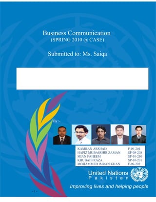 Business Communication
          (SPRING 2010 @ CASE)

         Submitted to: Ms. Saiqa


Cross Cultural Communication in
    United Nations Pakistan


           By :-




                    KAMRAN ARSHAD           F-09-204
                    HAFIZ MUBASSHIR ZAMAN   SP-08-208
                    MIAN FAHEEM             SP-10-210
                    KHUBAIB RAZA            SP-10-201
                    MOHAMMED IMRAN KHAN     F-09-202




  -1-
 