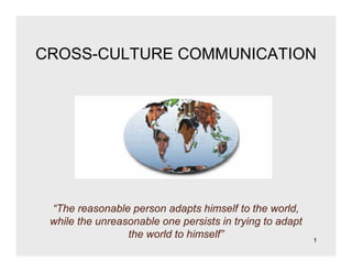 1
CROSS-CULTURE COMMUNICATION
“The reasonable person adapts himself to the world,
while the unreasonable one persists in trying to adapt
the world to himself”
 