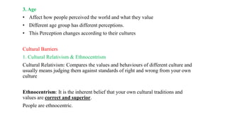 3. Age
• Affect how people perceived the world and what they value
• Different age group has different perceptions.
• This Perception changes according to their cultures
Cultural Barriers
1. Cultural Relativism & Ethnocentrism
Cultural Relativism: Compares the values and behaviours of different culture and
usually means judging them against standards of right and wrong from your own
culture
Ethnocentrism: It is the inherent belief that your own cultural traditions and
values are correct and superior.
People are ethnocentric.
 