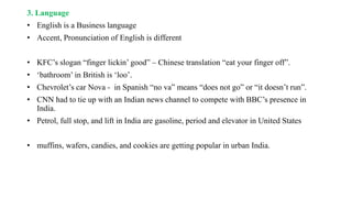 3. Language
• English is a Business language
• Accent, Pronunciation of English is different
• KFC’s slogan “finger lickin’ good” – Chinese translation “eat your finger off”.
• ‘bathroom’ in British is ‘loo’.
• Chevrolet’s car Nova - in Spanish “no va” means “does not go” or “it doesn’t run”.
• CNN had to tie up with an Indian news channel to compete with BBC’s presence in
India.
• Petrol, full stop, and lift in India are gasoline, period and elevator in United States
• muffins, wafers, candies, and cookies are getting popular in urban India.
 