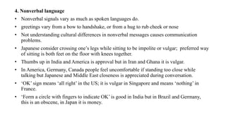 4. Nonverbal language
• Nonverbal signals vary as much as spoken languages do.
• greetings vary from a bow to handshake, or from a hug to rub cheek or nose
• Not understanding cultural differences in nonverbal messages causes communication
problems.
• Japanese consider crossing one’s legs while sitting to be impolite or vulgar; preferred way
of sitting is both feet on the floor with knees together.
• Thumbs up in India and America is approval but in Iran and Ghana it is vulgar.
• In America, Germany, Canada people feel uncomfortable if standing too close while
talking but Japanese and Middle East closeness is appreciated during conversation.
• ‘OK’ sign means ‘all right’ in the US; it is vulgar in Singapore and means ‘nothing’ in
France.
• ‘Form a circle with fingers to indicate OK’ is good in India but in Brazil and Germany,
this is an obscene, in Japan it is money.
 