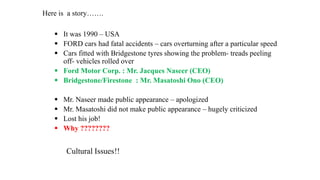 Here is a story…….
 It was 1990 – USA
 FORD cars had fatal accidents – cars overturning after a particular speed
 Cars fitted with Bridgestone tyres showing the problem- treads peeling
off- vehicles rolled over
 Ford Motor Corp. : Mr. Jacques Naseer (CEO)
 Bridgestone/Firestone : Mr. Masatoshi Ono (CEO)
 Mr. Naseer made public appearance – apologized
 Mr. Masatoshi did not make public appearance – hugely criticized
 Lost his job!
 Why ????????
Cultural Issues!!
 