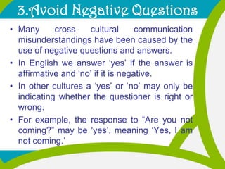 3.Avoid Negative Questions<br />Many cross cultural communication misunderstandings have been caused by the use of negativ...