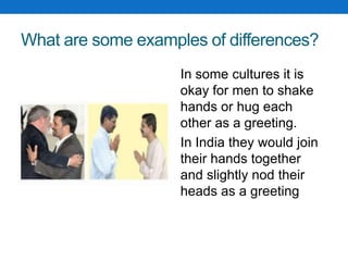 What are some examples of differences?
In some cultures it is
okay for men to shake
hands or hug each
other as a greeting.
In India they would join
their hands together
and slightly nod their
heads as a greeting
 