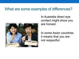 What are some examples of differences?
In Australia direct eye
contact might show you
are honest.
In some Asian countries
it means that you are
not respectful.
 