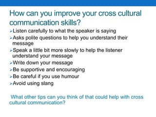 How can you improve your cross cultural
communication skills?
Listen carefully to what the speaker is saying
Asks polite questions to help you understand their
message
Speak a little bit more slowly to help the listener
understand your message
Write down your message
Be supportive and encouraging
Be careful if you use humour
Avoid using slang
What other tips can you think of that could help with cross
cultural communication?
 