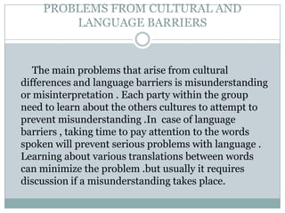 PROBLEMS FROM CULTURAL AND
LANGUAGE BARRIERS
The main problems that arise from cultural
differences and language barriers is misunderstanding
or misinterpretation . Each party within the group
need to learn about the others cultures to attempt to
prevent misunderstanding .In case of language
barriers , taking time to pay attention to the words
spoken will prevent serious problems with language .
Learning about various translations between words
can minimize the problem .but usually it requires
discussion if a misunderstanding takes place.
 