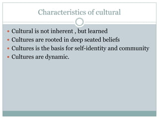 Characteristics of cultural
 Cultural is not inherent , but learned
 Cultures are rooted in deep seated beliefs
 Cultures is the basis for self-identity and community
 Cultures are dynamic.
 