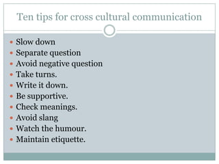 Ten tips for cross cultural communication
 Slow down
 Separate question
 Avoid negative question
 Take turns.
 Write it down.
 Be supportive.
 Check meanings.
 Avoid slang
 Watch the humour.
 Maintain etiquette.
 
