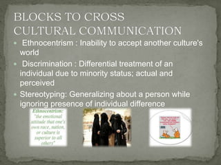  Ethnocentrism : Inability to accept another culture's
world
 Discrimination : Differential treatment of an
individual due to minority status; actual and
perceived
 Stereotyping: Generalizing about a person while
ignoring presence of individual difference
 