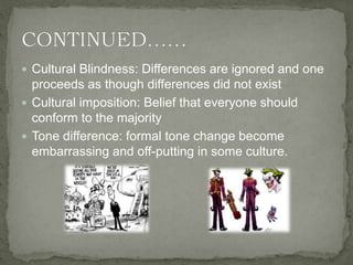  Cultural Blindness: Differences are ignored and one
proceeds as though differences did not exist
 Cultural imposition: Belief that everyone should
conform to the majority
 Tone difference: formal tone change become
embarrassing and off-putting in some culture.
 