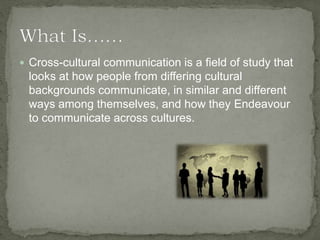  Cross-cultural communication is a field of study that
looks at how people from differing cultural
backgrounds communicate, in similar and different
ways among themselves, and how they Endeavour
to communicate across cultures.
 