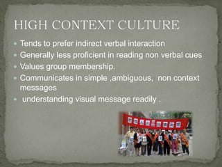  Tends to prefer indirect verbal interaction
 Generally less proficient in reading non verbal cues
 Values group membership.
 Communicates in simple ,ambiguous, non context
messages
 understanding visual message readily .
 