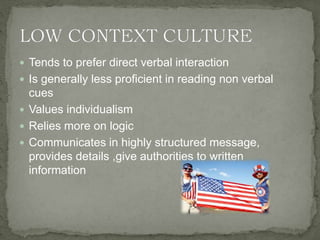  Tends to prefer direct verbal interaction
 Is generally less proficient in reading non verbal
cues
 Values individualism
 Relies more on logic
 Communicates in highly structured message,
provides details ,give authorities to written
information
 