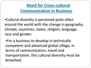 Need for Cross-cultural
Communication in Business
•Cultural diversity is perceived quite often
around the world with the change in geography,
climate, countries, states, religion, language,
race and gender.
•For a business to develop in technically
competent and advanced global village, in
terms of communication, travel and
transportation, this cultural diversity must be
breached.
 