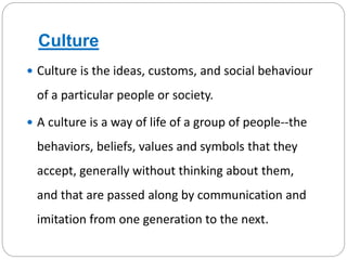 Culture
 Culture is the ideas, customs, and social behaviour
of a particular people or society.
 A culture is a way of life of a group of people--the
behaviors, beliefs, values and symbols that they
accept, generally without thinking about them,
and that are passed along by communication and
imitation from one generation to the next.
 