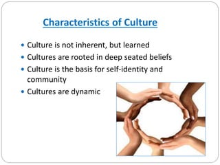 Characteristics of Culture
 Culture is not inherent, but learned
 Cultures are rooted in deep seated beliefs
 Culture is the basis for self-identity and
community
 Cultures are dynamic
 
