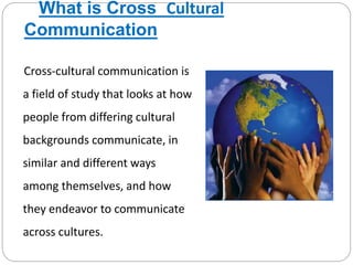 What is Cross Cultural
Communication
Cross-cultural communication is
a field of study that looks at how
people from differing cultural
backgrounds communicate, in
similar and different ways
among themselves, and how
they endeavor to communicate
across cultures.
 