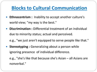 Blocks to Cultural Communication
 Ethnocentrism : Inability to accept another culture's
world view; "my way is the best."
 Discrimination : Differential treatment of an individual
due to minority status; actual and perceived.
e.g., "we just aren't equipped to serve people like that."
 Stereotyping : Generalizing about a person while
ignoring presence of individual difference.
e.g., "she's like that because she's Asian – all Asians are
nonverbal."
 