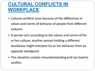 CULTURAL CONFLICTS IN
WORKPLACE
 Cultural conflicts arise because of the differences in
values and norms of behavior of people from different
cultures.
 A person acts according to the values and norms of his
or her culture; another person holding a different
worldview might interpret his or her behavior from an
opposite standpoint.
 This situation creates misunderstanding and can lead to
conflict.
 
