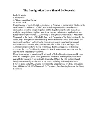 The Immigration Laws Should Be Repealed
Paolo S. Mutia
J. Richardson
AP Government 2nd Period
11 March 2015
Currently, one of most debated policy issues in America is immigration. Starting with
the Chinese Exclusion Act of 1882, the American government created several
immigration laws that sought to put an end to illegal immigration by mandating
workplace regulations, employer sanctions, internal enforcement mechanisms, and
border security (Nowrasteh 2). According to immigration policy analyst Alexander
Nowrasteh at the Center of Global Liberty and Prosperity of the Cato Institute, by the
1990s, legal immigration was essentially impossible to the United States unless the
immigrant was highly skilled, had a close American citizen or legal permanent
resident relative or friend who could sponsor him or her, or was a refugee. The
Arizona immigration laws should be repealed due to damage done to the state s
economy, the benefits of immigrants to the American economic structure, and the
societal harm imposed upon citizens.
Illegal immigration is an unintendВ¬ed result of federal immigration restricВ¬tions
from the shortage of green cards (permanent residence) and temporary work visas
available for migrants (Nowrasteh 2). Currently, 73% of the 11.5 million illegal
immigrants nationally are located in ten states, including Arizona (Nowrasteh 2).
Between 2000 and 2008, Arizona experienced a large increase of illegal immigrants
from 330,000 to 560,000 (Nowrasteh 2). The costs of the housing bust and the Great
Recession
 