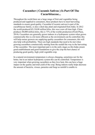 Cucumber ( Cucumis Sativus ) Is Part Of The
Cucurbitaceae...
Throughout the world there are a large range of fruit and vegetables being
produced and supplied to consumers, these products have to meet harvesting
standards to ensure good quality. Cucumber (Cucumis sativus) is part of the
cucurbitaceae family, is also a short day plant and originated from India. In 2012
the world produced 65,134.08 million kilos, this was a new all time high. China
produces 48,000 million kilos, this is 73% of the worlds production (Fresh Plaza,
2014). Cucumbers are generally grown indoors in a hydroponic system when grown
commercially this is a lot more efficient as the environment can be controlled, this
will help ensure growers are supplying quality cucumbers for consumers, this will
also help with profitability. There are high standards that need to be met when
growing cucumbers commercially starting from the seedall the way to the harvesting
of the cucumber. The most important part is in the early stages as this helps ensure
good establishment and good foundations to give the crop the best chance of
producing good quality, high yield vegetable crop.
In a natural environment temperature is always changing, sometimes not for the
better, but in an indoor hydroponic system this can be controlled. Temperature is
very important when growing cucumbers as they love heat, this can have a huge
impact on the quality and total yield of the crop. Being indoors really helps decrease
the amount of bacteria, viruses, parasites and fungi as rainfall is unable to
 