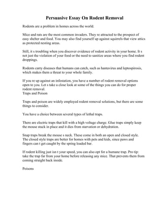 Persuasive Essay On Rodent Removal
Rodents are a problem in homes across the world.
Mice and rats are the most common invaders. They re attracted to the prospect of
easy shelter and food. You may also find yourself up against squirrels that view attics
as protected nesting areas.
Still, it s troubling when you discover evidence of rodent activity in your home. It s
not just the violation of your food or the need to sanitize areas where you find rodent
droppings.
Rodents carry diseases that humans can catch, such as hantavirus and leptospirosis,
which makes them a threat to your whole family.
If you re up against an infestation, you have a number of rodent removal options
open to you. Let s take a close look at some of the things you can do for proper
rodent removal.
Traps and Poison
Traps and poison are widely employed rodent removal solutions, but there are some
things to consider.
You have a choice between several types of lethal traps.
There are electric traps that kill with a high voltage charge. Glue traps simply keep
the mouse stuck in place and it dies from starvation or dehydration.
Snap traps break the mouse s neck. These come in both an open and closed style.
The closed style traps are better for homes with pets and kids, since paws and
fingers can t get caught by the spring loaded bar.
If rodent killing just isn t your speed, you can also opt for a humane trap. Pro tip:
take the trap far from your home before releasing any mice. That prevents them from
coming straight back inside.
Poisons
 