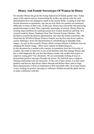 Disney And Female Stereotypes Of Women In Disney
For decades Disney has given the wrong impression of female gender roles. Today
many of the aspects such as women being the weaker sex and set roles for each
denomination have not changed as much as the society thinks. Looking at male and
female characters in animations, one can see how those two genders are portrayed
differently in terms of their roles. In this case, Disney has crossed the line portraying
genderstereotypes to their films, especially stereotypes of women. Disney films are
creating major problems by teaching society how women should act and look. In a
research made by Hanes, Stephanie from The Christian Science Monitor , She
decided to research the princess phenomenon, and what she found worried her. She
found that the $4 billion Disney Princess Empire was the first step down a path to
scarier challenges, from self objectification to cyberbullying to unhealthy body
images. As seen in this research, Disney affects women lifestyle in different ways by
changing the female image... Show more content on Helpwriting.net ...
In this document by a student with a masters in journalism from the University of
London, she made an interview to one of the business man that manage Disney and
this is what happened, Do you feel that Disney creates role models that inspire or
empower young girls? Yes, absolutely. We are consistently looking at ways to
demonstrate positive messages through our stories. We find kids have a magical,
lifelong relationship with our characters. At the core of their stories, it is their inner
qualities and bravery that always shines through and defines them, and we hope
these characteristics will be an inspiration to kids and adults alike. So at least Disney
is now working on positive messages to influence children around the globe and try
to make a difference with this
 