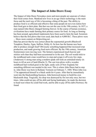 The Impact of John Deere Essay
The Impact of John Deere Nowadays more and more people are unaware of where
their food comes from. Mankind now lives in an age where technology is the main
focus and the rural way of life is becoming a thing of the past. The ability to
produce food is so efficient and effective that some people do not even realize how
their food gets to their plate. But that was not the case in the 19th century. In 1837, a
man named John Deere changed farming forever. In the coarse of human existence,
civilizations have made farming their primary source for food. As long as farming
has been around, agricultural implements have been used to farm the land. Scientists
believe that the first plows that were used, date back to 4,000 B.C. These plows were
... Show more content on Helpwriting.net ...
Data has proven that he was correct about the exponential growth (Blackwell
Tompkins, Danley, Egan, Saffron, Silsby 4). So how has the human race been
able to produce enough food? Obviously something happened that increased crop
production, and made growing food more efficient. By the 19th century, American
frontiersmen were moving west. The farmers experienced much heavier and
stickier soils than they had been accustomed to in the east. The soil would stick to
the moldboard and a man would have to stop and scrape it off every few steps.
(Anderson) A strong man using a modern spade still took an estimated ninety six
hours to till an acre of land (Drache 2). The cast iron plows with a wooden
moldboard had worked great in the light, sandy soils of New England, but
something different was needed in the west. This is where John Deere had to step
in. John Deere was born in Rutland, Vermont on February 7, 1804. When John was
17 he apprenticed himself to a black smith for 4 years. After that he immediately
went into the blacksmithing business. John borrowed money to build his own
blacksmith shop. Tragically, his shop was destroyed by fire not only once, but two
times. John could not pay off his debt and facing bankruptcy, he made the decision
to head west where he could find work, and be able to pay off his debt (Nortrax). He
found
 