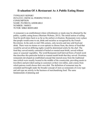 Evaluation Of A Restaurant As A Public Eating House
TYPOLOGY REPORT
INTA3222: CRITICAL PERSPECTIVES 3:
CONSUMPTION
NAME: PATRICIA ADORABLE
NUMBER: 3460833
TUTOR: MIKE BERNARD
A restaurant is an establishment where refreshments or meals may be obtained by the
public; a public eating house (Merriam Webster, 2015). The initial notion of selling
food for profit dates back to as far as the earliest civilisation. Restaurants were a place
that people would come to eat, drink and socialise as recognised by the French
Revolution. In the early to mid 18th century, only taverns and inns sold food and
drink. There were no menus or even options to choose from, the choice of food that
would be served on differing nights would be determined solely by the chef. The
food they served mainly consisted of boiled or roasted meat broth, served without
sauce or seasonal vegetables. The word Restaurant itself derived from a French word
that describes this particular boiled or roasted meath broth that they served. Overtime,
restaurants developed an established concept that steered away from the traditional
inns (which were usually located in the middle of the countryside, providing meals to
travellers) and provided seating to customers at their own tables, and a menu from
which patrons could choose their own dish. The definition of restaurant may be
extended and brought under the broader concept of store as restaurants of every type
and sub type are strictly in the business of merchandising food. The same
fundamentals of planning and
 